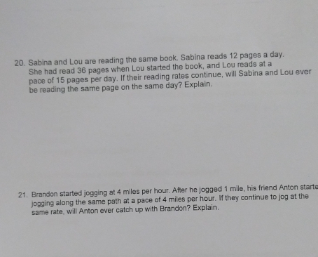 Sabina and Lou are reading the same book. Sabina reads 12 pages a day. 
She had read 36 pages when Lou started the book, and Lou reads at a 
pace of 15 pages per day. If their reading rates continue, will Sabina and Lou ever 
be reading the same page on the same day? Explain. 
21. Brandon started jogging at 4 miles per hour. After he jogged 1 mile, his friend Anton starte 
jogging along the same path at a pace of 4 miles per hour. If they continue to jog at the 
same rate, will Anton ever catch up with Brandon? Explain.