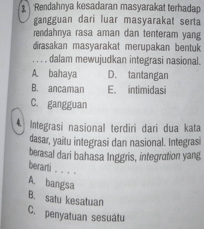 Rendahnya kesadaran masyarakat terhadap
gangguan dari luar masyarakat serta
rendahnya rasa aman dan tenteram yang
dirasakan masyarakat merupakan bentuk
. . . . dalam mewujudkan integrasi nasional.
A. bahaya D. tantangan
B. ancaman E. intimidasi
C. gangguan
4. Integrasi nasional terdiri dari dua kata
dasar, yaitu integrasi dan nasional. Integrasi
berasal dari bahasa Inggris, integration yang
berarti . . . .
A. bangsa
B. satu kesatuan
C. penyatuan sesuâtu