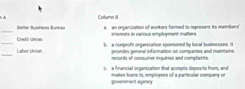 A Column B
_
Better Business Bureau a. an organization of workers formed to represent its members'
_
Credit Union interests in various employment matters
b. a nonprofit organization sponsored by local businesses. It
_
Labor Union provides general information on companies and maintains
records of consumer inquiries and complaints.
c. a financial organization that accepts deposits from, and
makes loans to, employees of a particular company or
government agency