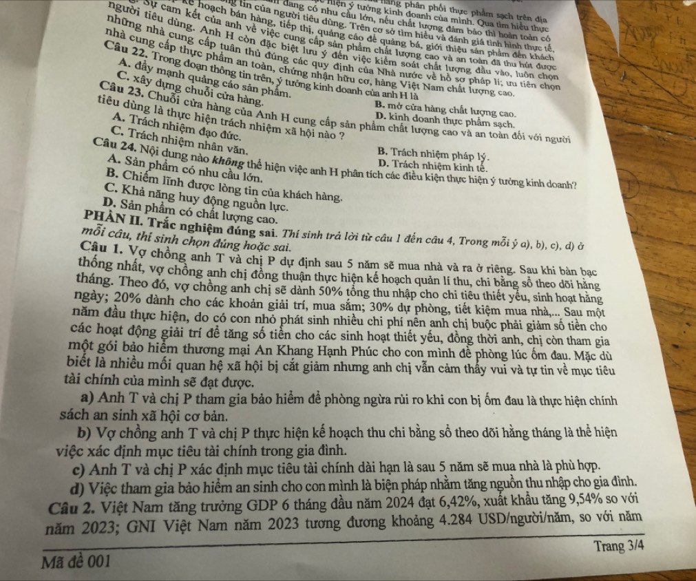 Hắng phân phối thực phẩm sạch trên địa
lý  hiện ý tưởng kinh đoanh của mình. Qua tìm hiệu thực
A đang có nhu câu lớn, nêu chất lượng đảm báo thì hoàn toàn có
g n của người tiêu dùng. Trên cơ sở tìm hiệu và dánh giá tỉnh hình thực tế.
ke hoạch bán hàng, tiếp thị, quảng cáo để quảng bá, giới thiệu sản phẩm đến khách
* Sự cam kết của anh về việc cung cấp sản phẩm chất lượng cao và an toàn đã thu hút được
người tiêu dùng. Anh H còn đặc biệt lưu ý đến việc kiểm soát chất lượng đầu vào, luôn chọn
những nhà cung cấp tuân thủ đúng các quy định của Nhà nước về hồ sơ pháp lí; ưu tiên chon
nhà cung cấp thực phẩm an toàn, chứng nhận hữu cơ, hàng Việt Nam chất lượng cao
Câu 22. Trong đoạn thông tin trên, ý tưởng kinh doanh của anh H là
A. đầy mạnh quảng cáo sản phẩm.
C. xây dựng chuỗi cửa hàng.
B. mở cửa hàng chất lượng cao.
Câu 23, Chuỗi cửa hàng của Anh H cung cấp sản phẩm chất lượng cao và an toàn đối với người
tiêu dùng là thực hiện trách nhiệm xã hội nào ?
D. kinh doanh thực phẩm sạch.
A. Trách nhiệm đạo đức.
C. Trách nhiệm nhân văn,
B. Trách nhiệm pháp lý.
Câu 24. Nội dụng nào không thể hiện việc anh H phân tích các điều kiện thực hiện ý tưởng kinh doanh'?
D. Trách nhiệm kinh tế.
A. Sản phẩm có nhu cầu lớn,
B. Chiếm lĩnh được lòng tin của khách hàng.
C. Khả năng huy động nguồn lực.
D. Sản phẩm có chất lượng cao.
PHÀN II. Trắc nghiệm đúng sai. Thí sinh trả lời từ cầu 1 đến câu 4, Trong mỗi ý a), b), c), d) ở
mỗi câu, thí sinh chọn đúng hoặc sai.
Câu 1. Vợ chồng anh T và chị P dự định sau 5 năm sẽ mua nhà và ra ở riêng. Sau khi bàn bạc
thống nhất, vợ chồng anh chị đồng thuận thực hiện kế hoạch quản lí thu, chi bằng sổ theo dõi hằng
tháng. Theo đó, vợ chồng anh chị sẽ dành 50% tổng thu nhập cho chi tiêu thiết yếu, sinh hoạt hằng
ngày; 20% dành cho các khoản giải trí, mua sắm; 30% dự phòng, tiết kiệm mua nhà,... Sau một
năm đầu thực hiện, do có con nhỏ phát sinh nhiều chi phí nền anh chị buộc phải giảm số tiền cho
các hoạt động giải trí đề tăng số tiển cho các sinh hoạt thiết yếu, đồng thời anh, chị còn tham gia
một gói bảo hiểm thương mại An Khang Hạnh Phúc cho con mình đề phòng lúc ốm đau. Mặc dù
biết là nhiều mối quan hệ xã hội bị cắt giảm nhưng anh chị vẫn cảm thấy vui và tự tin về mục tiêu
tài chính của mình sẽ đạt được.
a) Anh T và chị P tham gia bảo hiểm để phòng ngừa rùi ro khi con bị ốm đau là thực hiện chính
sách an sinh xã hội cơ bản.
b) Vợ chồng anh T và chị P thực hiện kế hoạch thu chi bằng số theo dõi hằng tháng là thể hiện
việc xác định mục tiêu tài chính trong gia đình.
c) Anh T và chị P xác định mục tiêu tài chính dài hạn là sau 5 năm sẽ mua nhà là phù hợp.
d) Việc tham gia bảo hiểm an sinh cho con mình là biện pháp nhằm tăng nguồn thu nhập cho gia đình.
Cầu 2. Việt Nam tăng trưởng GDP 6 tháng đầu năm 2024 đạt 6,42%, xuất khẩu tăng 9,54% so với
năm 2023; GNI Việt Nam năm 2023 tương đương khoảng 4.284 USD/người/năm, so với năm
Mã đề 001 Trang 3/4