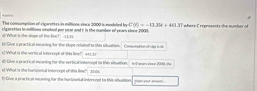 The consumption of cigarettes in millions since 2000 is modeled by C(t)=-13.35t+441.37 where C represents the number of 
cigarettes in millions smoked per year and t is the number of years since 2000. 
a) What is the slope of the line? -13.35
b) Give a practical meaning for the slope related to this situation. Consumption of cigs is de 
c) What is the vertical intercept of this line? 441.37
d) Give a practical meaning for the vertical intercept to this situation. In 0 years since 2000, the 
e) What is the horizontal intercept of this line? 33.06
f) Give a practical meaning for the horizontal intercept to this situation. type your answer...