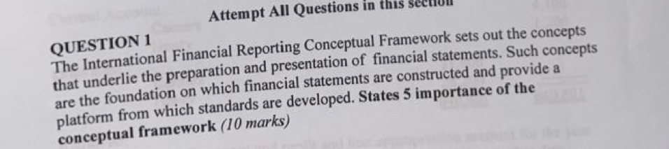 Attempt All Questions in this sectiol 
QUESTION 1 
The International Financial Reporting Conceptual Framework sets out the concepts 
that underlie the preparation and presentation of financial statements. Such concepts 
are the foundation on which financial statements are constructed and provide a 
platform from which standards are developed. States 5 importance of the 
conceptual framework (10 marks)