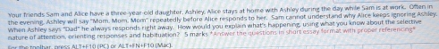 Your friends Sam and Alice have a three-year-old daughter, Ashley. Alice stays at home with Ashley during the day while Sam is at work. Often in 
the evening. Ashley will say "Mom. Mom, Mom' repeatedly before Alice responds to her. Sam carnot understand why Alice keeps ignoring Ashley. 
When Ashley says "Dad" he always responds right away. How would you explain what's happening, using what you know about the selective 
nature of attention, orienting responses and habituation? 5 marks *Answer the questions in short essay format with proper referencing" 
for the tonlhar oress Al T+F10 (PC) or ALT+FN+F10 (Mac).