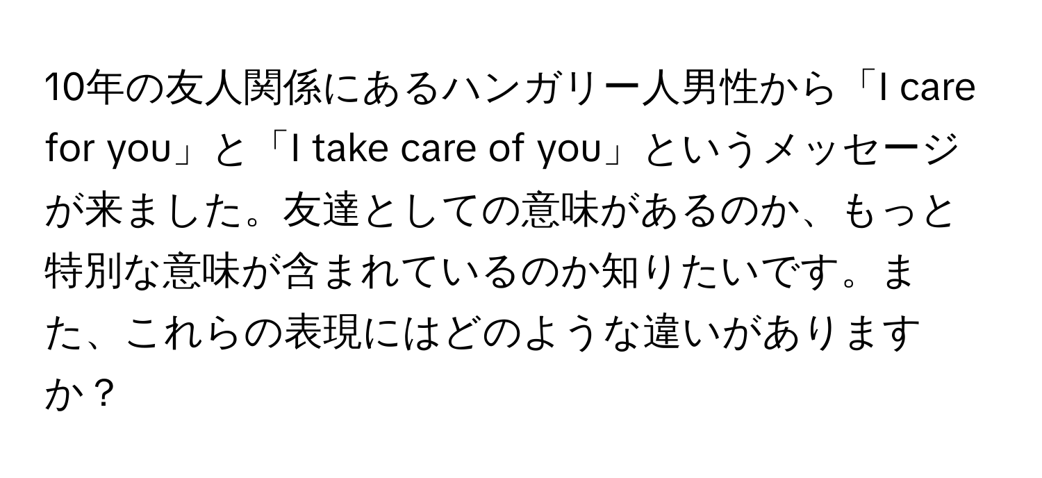 10年の友人関係にあるハンガリー人男性から「I care for you」と「I take care of you」というメッセージが来ました。友達としての意味があるのか、もっと特別な意味が含まれているのか知りたいです。また、これらの表現にはどのような違いがありますか？