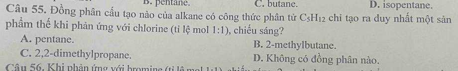 B. pentane. C. butane. D. isopentane.
Câu 55. Đồng phân cấu tạo nào của alkane có công thức phân tử C_5H_12 chỉ tạo ra duy nhất một sản
phẩm thế khi phản ứng với chlorine (tỉ lệ mol 1:1) , chiếu sáng?
A. pentane. B. 2 -methylbutane.
C. 2,2 -dimethylpropane. D. Không có đồng phân nào.
Câu 56. Khi phản ứng với bromine (ti lộ t