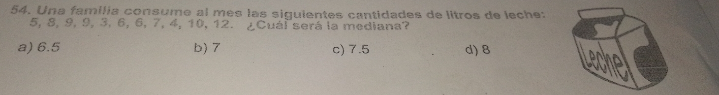 Una familia consume al mes las siguientes cantidades de litros de leche:
5, 8, 9, 9, 3, 6, 6, 7, 4, 10, 12. ¿Cuál será la mediana?
a) 6.5 b) 7 c) 7.5 d) 8