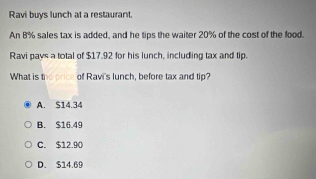 Ravi buys lunch at a restaurant.
An 8% sales tax is added, and he tips the waiter 20% of the cost of the food.
Ravi pays a total of $17.92 for his lunch, including tax and tip.
What is the price of Ravi's lunch, before tax and tip?
A. $14.34
B. $16.49
C. $12.90
D. $14.69