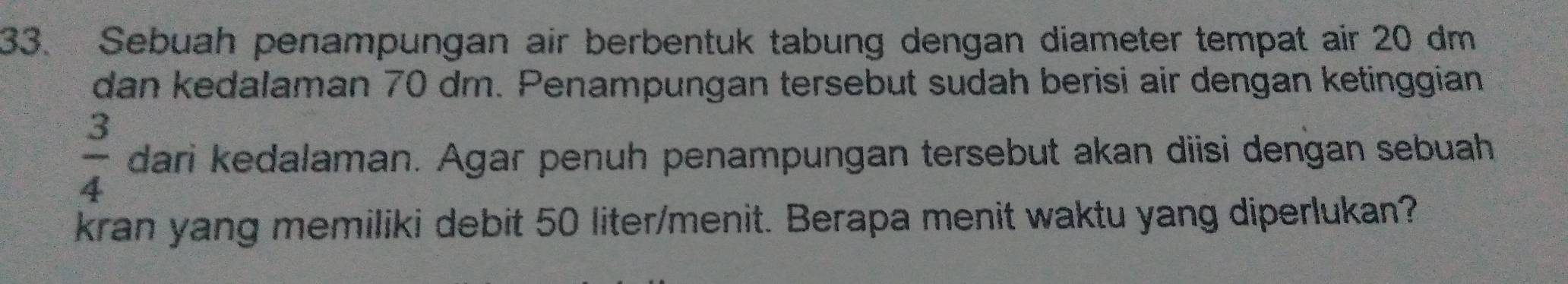 Sebuah penampungan air berbentuk tabung dengan diameter tempat air 20 dm
dan kedalaman 70 dm. Penampungan tersebut sudah berisi air dengan ketinggian
 3/4  dari kedalaman. Agar penuh penampungan tersebut akan diisi dengan sebuah 
kran yang memiliki debit 50 liter /menit. Berapa menit waktu yang diperlukan?