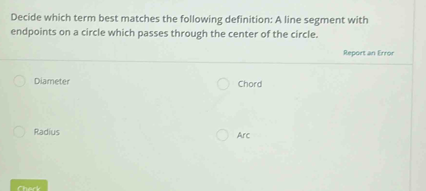 Decide which term best matches the following definition: A line segment with
endpoints on a circle which passes through the center of the circle.
Report an Error
Diameter Chord
Radius Arc
Chack