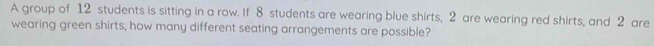 A group of 12 students is sitting in a row. If 8 students are wearing blue shirts, 2 are wearing red shirts, and 2 are 
wearing green shirts, how many different seating arrangements are possible?