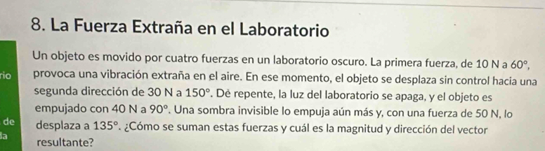 La Fuerza Extraña en el Laboratorio 
Un objeto es movido por cuatro fuerzas en un laboratorio oscuro. La primera fuerza, de 10 N a 60°, 
rio provoca una vibración extraña en el aire. En ese momento, el objeto se desplaza sin control hacia una 
segunda dirección de 30 N a 150°. De repente, la luz del laboratorio se apaga, y el objeto es 
empujado con 40 N a 90°. Una sombra invisible lo empuja aún más y, con una fuerza de 50 N, lo 
de desplaza a 135°. ¿Cómo se suman estas fuerzas y cuál es la magnitud y dirección del vector 
a resultante?