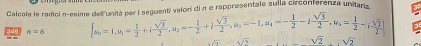 nenti v alori di n e rappresentale sulla circonferenza unitaria 36
Calcola le radici n-esime [u_0=1, u_1= 1/2 +i sqrt(3)/2 , u_2=- 1/2 +i sqrt(3)/2 , u_3=-1, u_4=- 1/2 -i sqrt(3)/2 , u_5= 1/2 -i sqrt(3)/2 ] 36
349 n=6
sqrt(2) sqrt(2)
sqrt(2), :sqrt(2)