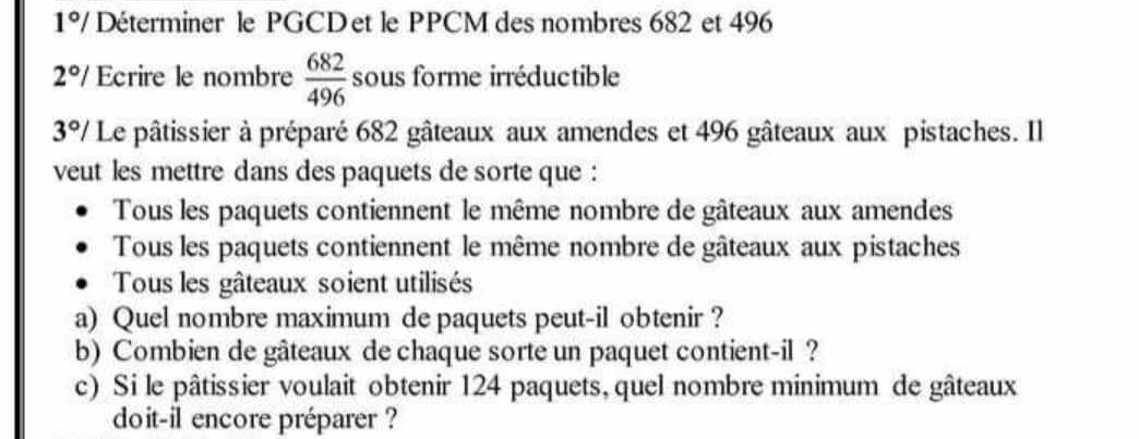 1°/ Déterminer le PGCDet le PPCM des nombres 682 et 496
2°/ Ecrire le nombre  682/496  sous forme irréductible
3°/ Le pâtissier à préparé 682 gâteaux aux amendes et 496 gâteaux aux pistaches. Il 
veut les mettre dans des paquets de sorte que : 
Tous les paquets contiennent le même nombre de gâteaux aux amendes 
Tous les paquets contiennent le même nombre de gâteaux aux pistaches 
Tous les gâteaux soient utilisés 
a) Quel nombre maximum de paquets peut-il obtenir ? 
b) Combien de gâteaux de chaque sorte un paquet contient-il ? 
c) Si le pâtissier voulait obtenir 124 paquets, quel nombre minimum de gâteaux 
doit-il encore préparer ?