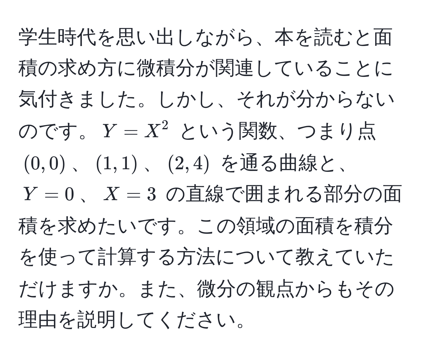 学生時代を思い出しながら、本を読むと面積の求め方に微積分が関連していることに気付きました。しかし、それが分からないのです。$Y = X^2$ という関数、つまり点 $(0, 0)$、$(1, 1)$、$(2, 4)$ を通る曲線と、$Y = 0$、$X = 3$ の直線で囲まれる部分の面積を求めたいです。この領域の面積を積分を使って計算する方法について教えていただけますか。また、微分の観点からもその理由を説明してください。