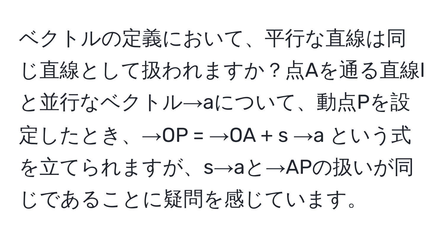 ベクトルの定義において、平行な直線は同じ直線として扱われますか？点Aを通る直線lと並行なベクトル→aについて、動点Pを設定したとき、→OP = →OA + s →a という式を立てられますが、s→aと→APの扱いが同じであることに疑問を感じています。