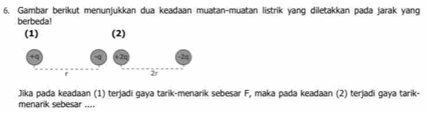 Gambar berikut menunjukkan dua keadaan muatan-muatan listrik yang diletakkan pada jarak yang 
berbeda! 
Jika pada keadaan (1) terjadi gaya tarik-menarik sebesar F, maka pada keadaan (2) terjadi gaya tarik- 
menarik sebesar ....