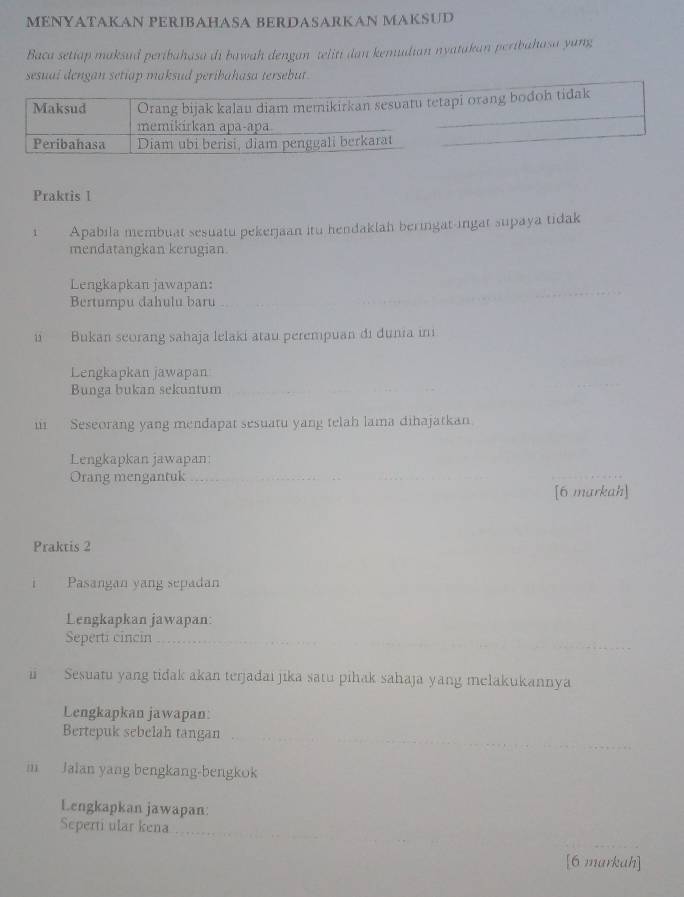 MENYATAKAN PERIBAHASA BERDASARKAN MAKSUD 
Baca setiap maksud peribahasa di bawah dengan teliti dan kemudian nyatakan peribahasa yung 
sesuai dengan setiap maksud peribahasa tersebut . 
Praktis I 
1 Apabila membuat sesuatu pekerjaan itu hendaklah beringat-ingat supaya tidak 
mendatangkan kerugian. 
Lengkapkan jawapan: 
Bertumpu dahulu baru 
ui Bukan seorang sahaja lelaki atau perempuan di dunia in 
Lengkapkan jawapan 
Bunga bukan sekuntum 
u Seseorang yang mendapat sesuatu yang telah lama dihajatkan 
Lengkapkan jawapan: 
Orang mengantuk_ 
[6 markah] 
Praktis 2 
Pasangan yang sepadan 
Lengkapkan jawapan: 
Seperti cincin 
Sesuatu yang tidak akan terjadaı jika satu pihak sahaja yang melakukannya 
Lengkapkan jawapan: 
Bertepuk sebelah tangan 
m Jalan yang bengkang-bengkok 
Lengkapkan jawapan: 
Seperti ular kena 
[6 markah]