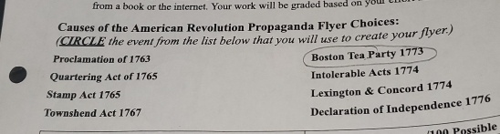 from a book or the internet. Your work will be graded based on your t 
Causes of the American Revolution Propaganda Flyer Choices: 
(CIRCLE the event from the list below that you will use to create your flyer.) 
Proclamation of 1763 
Boston Tea Party 1773 
Quartering Act of 1765 Intolerable Acts 1774 
Stamp Act 1765 
Lexington & Concord 1774 
Townshend Act 1767 
Declaration of Independence 1776