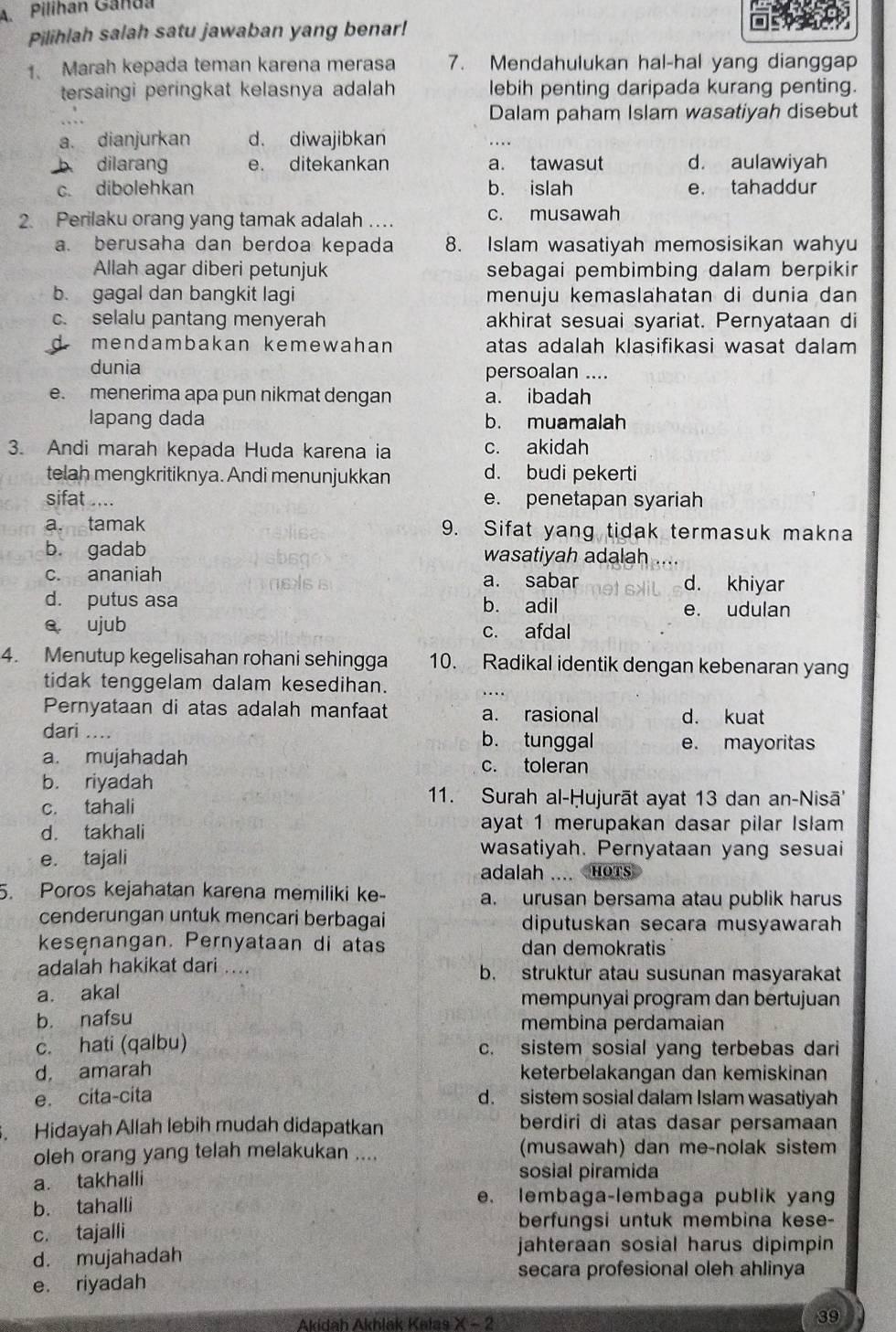 Pilihan Ganda
Pilihlah salah satu jawaban yang benar!
1、 Marah kepada teman karena merasa 7. Mendahulukan hal-hal yang dianggap
tersaingi peringkat kelasnya adalah lebih penting daripada kurang penting.
Dalam paham Islam wasatiyah disebut
a. dianjurkan d. diwajibkan
b dilarang e. ditekankan a. tawasut d. aulawiyah
c. dibolehkan b. islah e. tahaddur
2. Perilaku orang yang tamak adalah … c. musawah
a. berusaha dan berdoa kepada 8. Islam wasatiyah memosisikan wahyu
Allah agar diberi petunjuk sebagai pembimbing dalam berpikir
b. gagal dan bangkit lagi menuju kemaslahatan di dunia dan
c. selalu pantang menyerah akhirat sesuai syariat. Pernyataan di
D mendambakan kemewahan atas adalah klasifikasi wasat dalam
dunia persoalan ....
e. menerima apa pun nikmat dengan a. ibadah
lapang dada b. muamalah
3. Andi marah kepada Huda karena ia c. akidah
telah mengkritiknya. Andi menunjukkan d. budi pekerti
sifat .... e. penetapan syariah
a. tamak 9. Sifat yang tidak termasuk makna
b gadab wasatiyah adalah
c. ananiah a. sabar d. khiyar
d. putus asa b. adil e. udulan
e ujub c. afdal
4. Menutup kegelisahan rohani sehingga 10. Radikal identik dengan kebenaran yang
tidak tenggelam dalam kesedihan.
Pernyataan di atas adalah manfaat a. rasional d. kuat
dari .... b. tunggal e. mayoritas
a. mujahadah c. toleran
b. riyadah
c. tahali
11. Surah al-Ḥujurāt ayat 13 dan an-Nisā''
d. takhali
ayat 1 merupakan dasar pilar Islam
e. tajali
wasatiyah. Pernyataan yang sesuai
adalah .... HoTs
5. Poros kejahatan karena memiliki ke- a. urusan bersama atau publik harus
cenderungan untuk mencari berbagai diputuskan secara musyawarah
kesenangan. Pernyataan di atas dan demokratis
adalah hakikat dari .... b. struktur atau susunan masyarakat
a. akal mempunyai program dan bertujuan
b. nafsu membina perdamaian
c. hati (qalbu) c. sistem sosial yang terbebas dari
d, amarah keterbelakangan dan kemiskinan
e. cita-cita d. sistem sosial dalam Islam wasatiyah
. Hidayah Allah lebih mudah didapatkan berdiri di atas dasar persamaan
oleh orang yang telah melakukan .... (musawah) dan me-nolak sistem
a. takhalli sosial piramida
b. tahalli
e. lembaga-lembaga publik yang
c. tajalli
berfungsi untuk membina kese-
d. mujahadah
jahteraan sosial harus dipimpin
secara profesional oleh ahlinya
e. riyadah
Akıdah Akhlak Kalas x-2
39