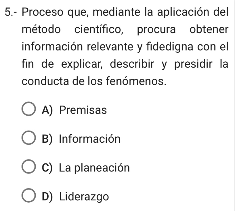 5.- Proceso que, mediante la aplicación del
método científico, procura obtener
información relevante y fidedigna con el
fin de explicar, describir y presidir la
conducta de los fenómenos.
A) Premisas
B) Información
C) La planeación
D) Liderazgo