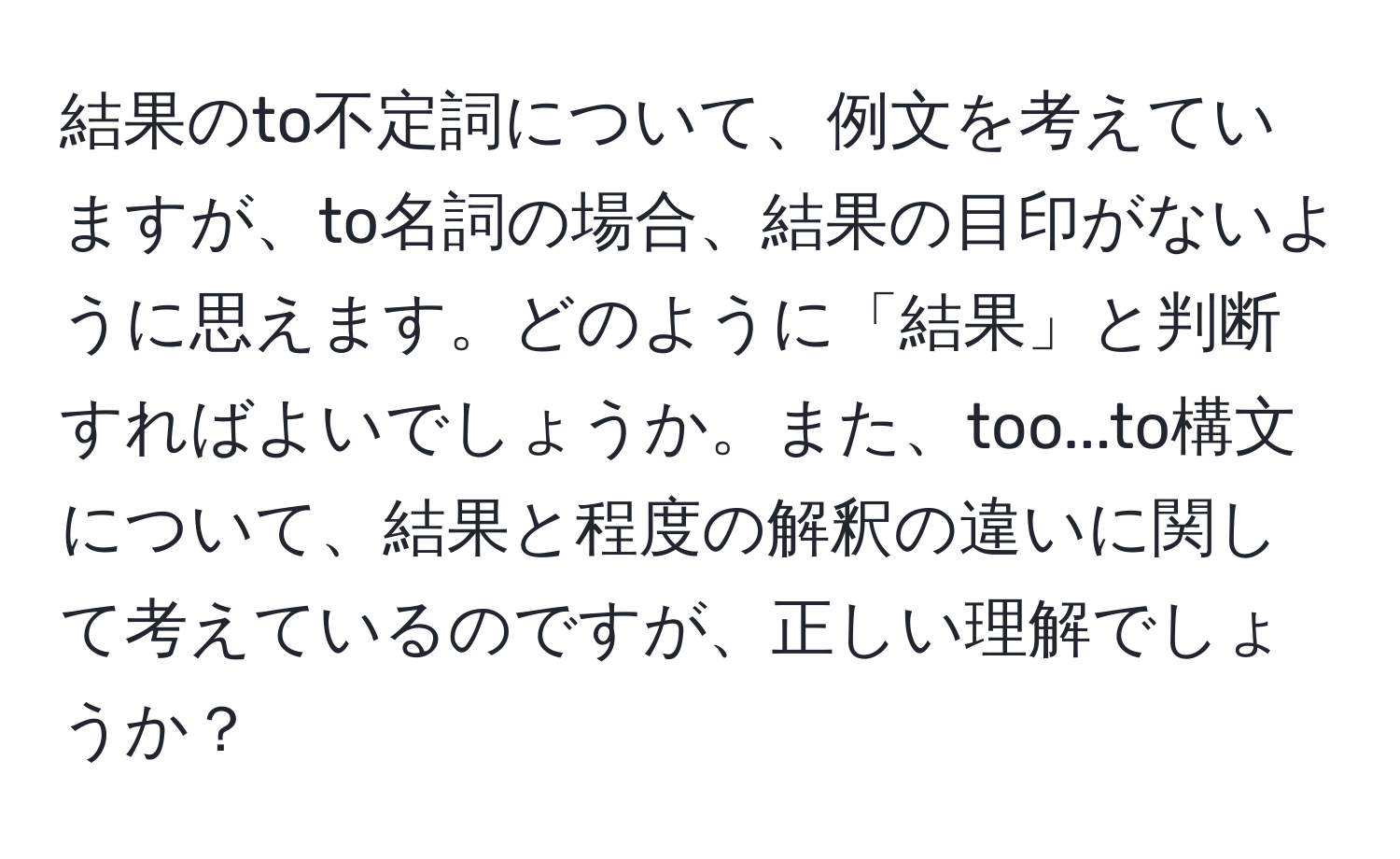 結果のto不定詞について、例文を考えていますが、to名詞の場合、結果の目印がないように思えます。どのように「結果」と判断すればよいでしょうか。また、too...to構文について、結果と程度の解釈の違いに関して考えているのですが、正しい理解でしょうか？