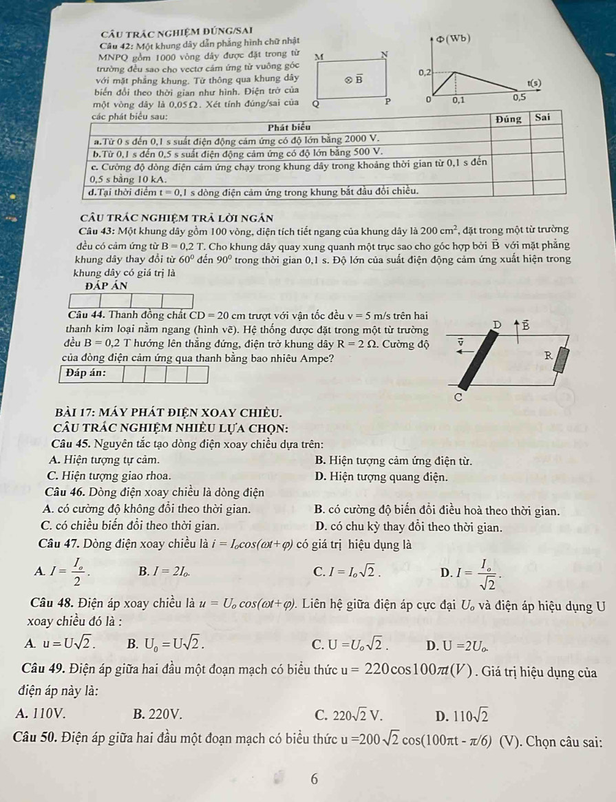 câu trÁc ngHIệM đÚnG/SAi
Câu 42: Một khung dây dẫn phẳng hình chữ nhật 
MNPQ gồm 1000 vòng dây được đặt trong từ
trường đều sao cho vectơ cảm ứng từ vuông góc
với mặt phẳng khung. Từ thông qua khung dây
biến đổi theo thời gian như hình. Điện trờ của
một vòng dây là 0,05Ω. Xét tính đúng/sai của
câu trác nghiệm trả lời ngán
Câu 43: Một khung dây gồm 100 vòng, diện tích tiết ngang của khung dây là 200cm^2 *, đặt trong một từ trường
đều có cảm ứng từ B=0.2T T. Cho khung dây quay xung quanh một trục sao cho góc hợp bởi B với mặt phẳng
khung dây thay đồi từ 60° đến 90° trong thời gian 0,1 s. Độ lớn của suất điện động cảm ứng xuất hiện trong
khung dây có giá trị là
đáp án
Câu 44. Thanh đồng chất CD=20 c m trượt với vận tốc đều v=5m n/s trên hai
thanh kim loại nằm ngang (hình vẽ). Hệ thống được đặt trong một từ trường D B
đều B=0.2T hướng lên thẳng đứng, điện trở khung dây R=2Omega 1. Cường độ ū
của đòng điện cảm ứng qua thanh bằng bao nhiêu Ampe?
R
Đáp án:
C
bài 17: máy phát điện XOay chiÈu.
âu trÁC nghiệm nhiÈU Lựa chọn:
Câu 45. Nguyên tắc tạo dòng điện xoay chiều dựa trên:
A. Hiện tượng tự cảm. B. Hiện tượng cảm ứng điện từ.
C. Hiện tượng giao rhoa. D. Hiện tượng quang điện.
Câu 46. Dòng điện xoay chiều là dòng điện
A. có cường độ không đổi theo thời gian. B. có cường độ biến đồi điều hoà theo thời gian.
C. có chiều biến đổi theo thời gian. D. có chu kỳ thay đổi theo thời gian.
Câu 47. Dòng điện xoay chiều là i=I_ocos (omega t+varphi ) có giá trị hiệu dụng là
A. I=frac I_o2. B. I=2I_0. C. I=I_osqrt(2). D. I=frac I_osqrt(2).
Câu 48. Điện áp xoay chiều là u=U_ocos (omega t+varphi ).  Liên hệ giữa điện áp cực đại U_o và điện áp hiệu dụng U
xoay chiều đó là :
A. u=Usqrt(2). B. U_0=Usqrt(2). C. U=U_osqrt(2). D. U=2U_o.
Câu 49. Điện áp giữa hai đầu một đoạn mạch có biểu thức u=220cos 100π t(V) Giá trị hiệu dụng của
điện áp này là:
A. 110V. B. 220V. C. 220sqrt(2)V. D. 110sqrt(2)
Câu 50. Điện áp giữa hai đầu một đoạn mạch có biểu thức u=200sqrt(2)cos (100π t-π /6) (V). Chọn câu sai:
6