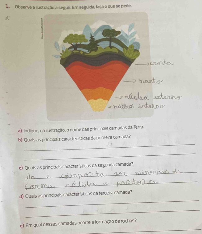 Observe a ilustração a seguir. Em seguida, faça o que se pede. 
a) Indique, na ilustração, o nome das principais camadas da Terra. 
_ 
b) Quais as principais características da primeira camada? 
_ 
_ 
c) Quais as principais características da segunda camada? 
_ 
_ 
d) Quais as principais características da terceira camada? 
_ 
_ 
e) Em qual dessas camadas ocorre a formação de rochas?