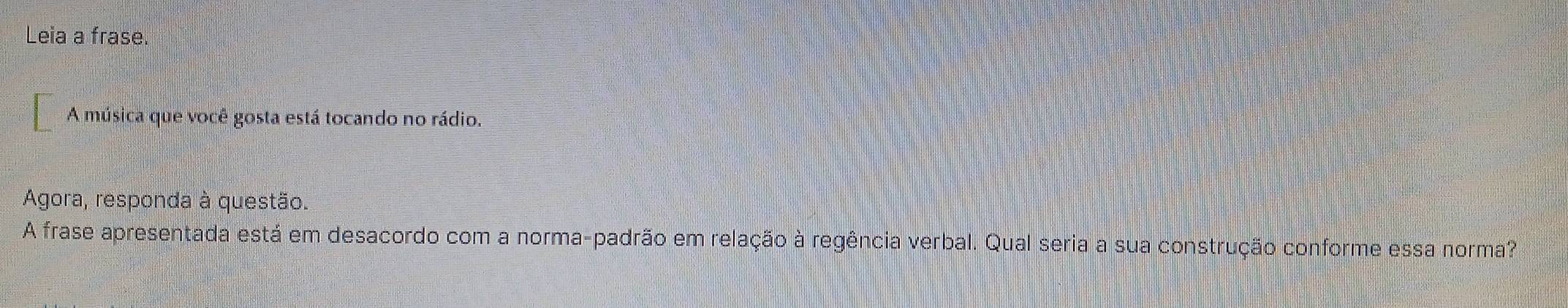 Leia a frase. 
A música que você gosta está tocando no rádio. 
Agora, responda à questão. 
A frase apresentada está em desacordo com a norma-padrão em relação à regência verbal. Qual seria a sua construção conforme essa norma?