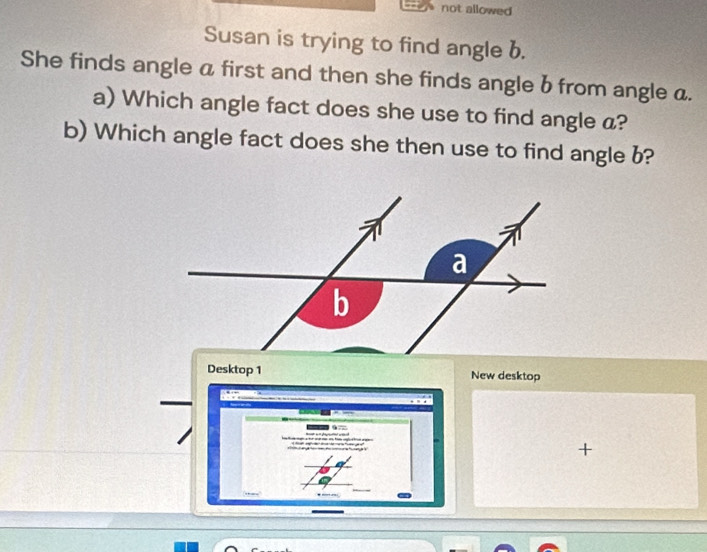 not allowed 
Susan is trying to find angle b. 
She finds angle a first and then she finds angle b from angle a. 
a) Which angle fact does she use to find angle a? 
b) Which angle fact does she then use to find angle b? 
Desktop 1 New desktop 
+