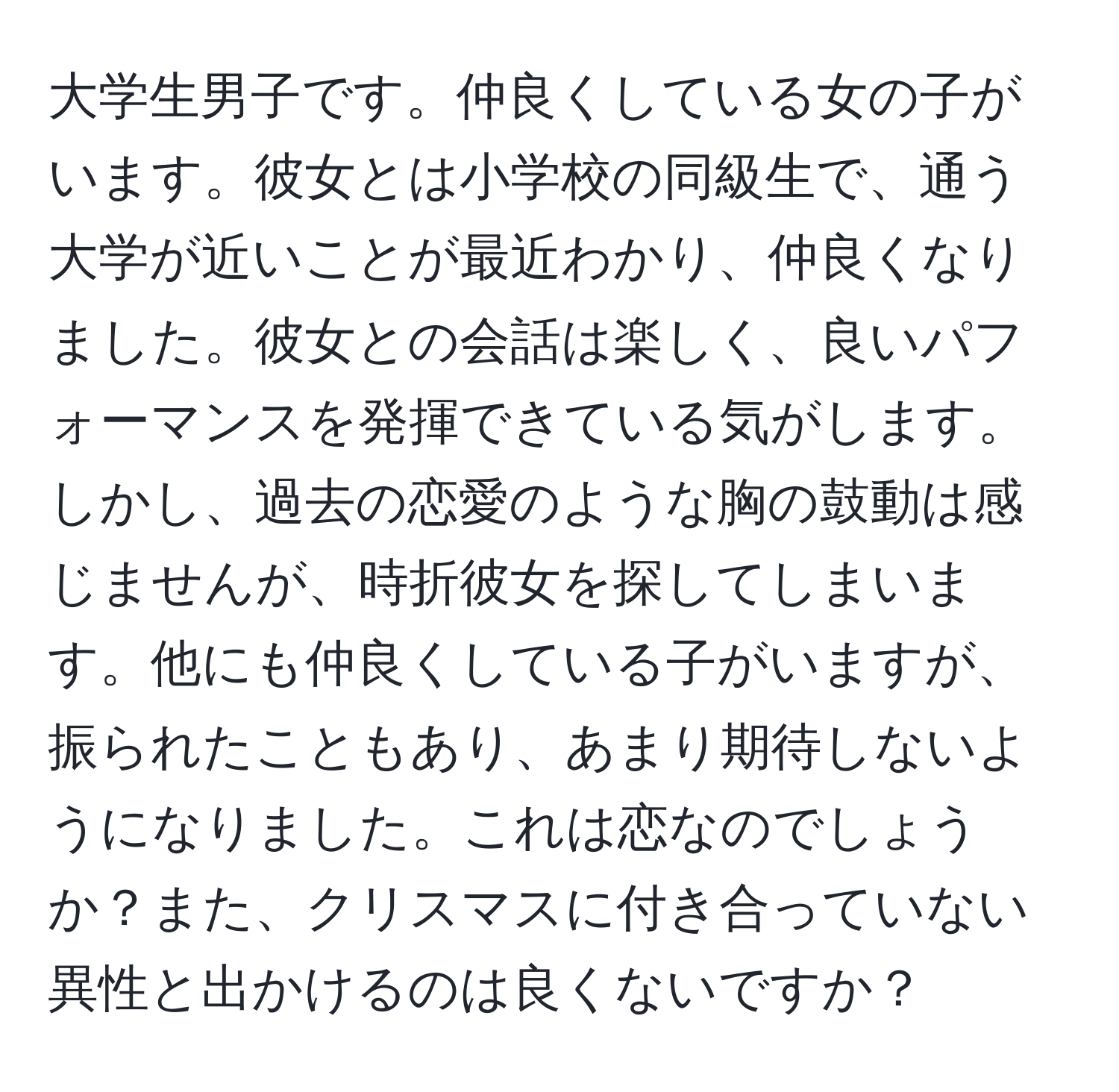 大学生男子です。仲良くしている女の子がいます。彼女とは小学校の同級生で、通う大学が近いことが最近わかり、仲良くなりました。彼女との会話は楽しく、良いパフォーマンスを発揮できている気がします。しかし、過去の恋愛のような胸の鼓動は感じませんが、時折彼女を探してしまいます。他にも仲良くしている子がいますが、振られたこともあり、あまり期待しないようになりました。これは恋なのでしょうか？また、クリスマスに付き合っていない異性と出かけるのは良くないですか？