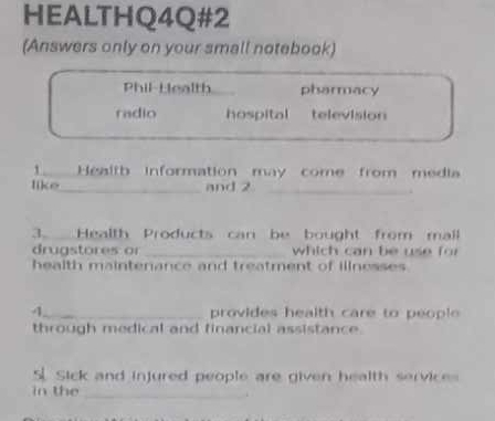 HEALTHQ4Q#2
(Answers only on your small notebook)
Phil-Health pharmacy
radio hospital television
1 Health information may come from media
like_ and 2_
.
3. Health Products can be bought from mall
drugstores or _which can be use for 
health maintenance and treatment of illnesses
1_ provides health care to peopl 
through medical and financial assistance.
S Sick and injured people are given health services
in the
_i