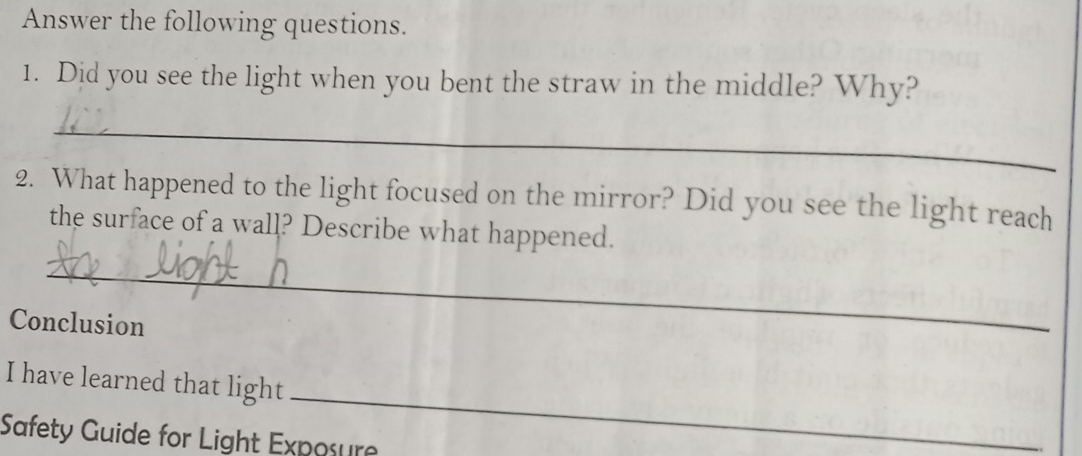 Answer the following questions. 
1. Did you see the light when you bent the straw in the middle? Why? 
_ 
2. What happened to the light focused on the mirror? Did you see the light reach 
the surface of a wall? Describe what happened. 
_ 
Conclusion 
_ 
I have learned that light 
Safety Guide for Light Exposure