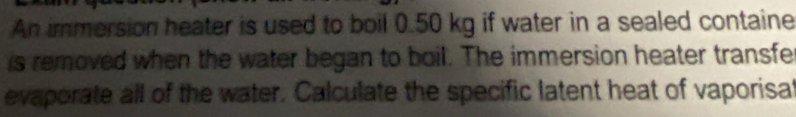 An immersion heater is used to boil 0.50 kg if water in a sealed containe 
is removed when the water began to boil. The immersion heater transfe 
evaporate all of the water. Calculate the specific latent heat of vaporisal