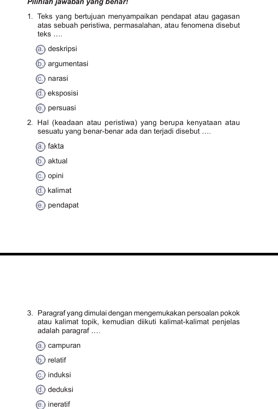 Plinián jawabán yang behar!
1. Teks yang bertujuan menyampaikan pendapat atau gagasan
atas sebuah peristiwa, permasalahan, atau fenomena disebut
teks ....
a deskripsi
b argumentasi
c.) narasi
d.) eksposisi
e.) persuasi
2. Hal (keadaan atau peristiwa) yang berupa kenyataan atau
sesuatu yang benar-benar ada dan terjadi disebut ....
a.) fakta
b. aktual
c.) opini
d.) kalimat
e.) pendapat
3. Paragraf yang dimulai dengan mengemukakan persoalan pokok
atau kalimat topik, kemudian diikuti kalimat-kalimat penjelas
adalah paragraf ....
a campuran
b relatif
c. induksi
d. deduksi
e.) ineratif