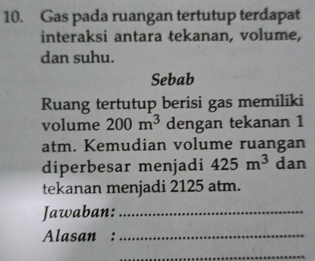 Gas pada ruangan tertutup terdapat 
interaksi antara tekanan, volume, 
dan suhu. 
Sebab 
Ruang tertutup berisi gas memiliki 
volume 200m^3 dengan tekanan 1
atm. Kemudian volume ruangan 
diperbesar menjadi 425m^3 dan 
tekanan menjadi 2125 atm. 
Jawaban:_ 
Alasan :_ 
_