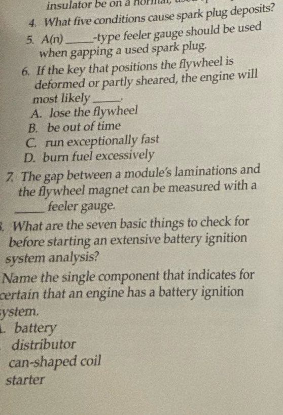 insulator be n a normal 
4. What five conditions cause spark plug deposits?
5. A( n)_ --type feeler gauge should be used 
when gapping a used spark plug.
6. If the key that positions the flywheel is
deformed or partly sheared, the engine will
most likely_
A. lose the flywheel
B. be out of time
C. run exceptionally fast
D. burn fuel excessively
7 The gap between a module's laminations and
the flywheel magnet can be measured with a
_feeler gauge.
. What are the seven basic things to check for
before starting an extensive battery ignition
system analysis?
Name the single component that indicates for
certain that an engine has a battery ignition 
ystem.. battery
a distributor
can-shaped coil
starter