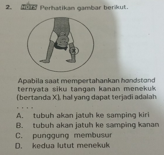 Hor Perhatikan gambar berikut.
Apabila saat mempertahankan handstand
ternyata siku tangan kanan menekuk
(bertanda X), hal yang dapat terjadi adalah
A. tubuh akan jatuh ke samping kiri
B. tubuh akan jatuh ke samping kanan
C. punggung membusur
D. kedua lutut menekuk