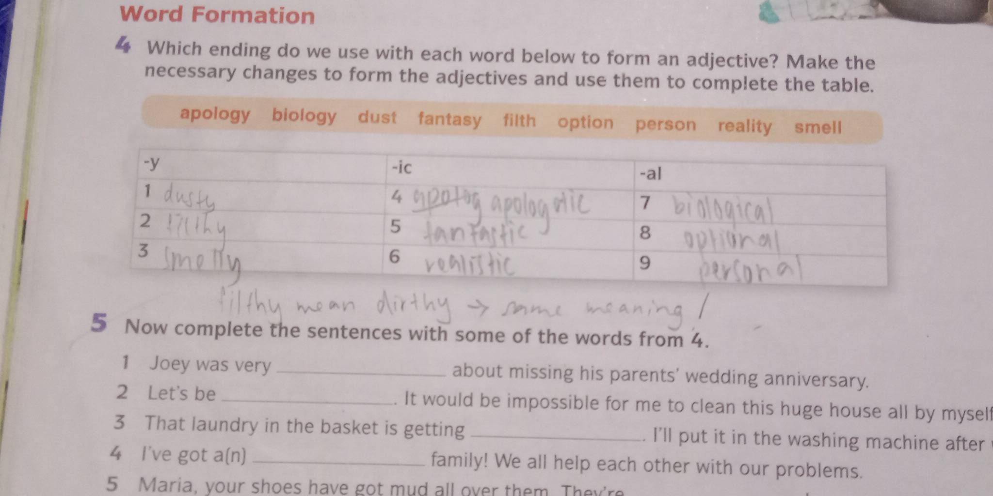 Word Formation 
4 Which ending do we use with each word below to form an adjective? Make the 
necessary changes to form the adjectives and use them to complete the table. 
5 Now complete the sentences with some of the words from 4. 
1 Joey was very _about missing his parents' wedding anniversary. 
2 Let's be _. It would be impossible for me to clean this huge house all by myself 
3 That laundry in the basket is getting _. I'll put it in the washing machine after 
4 I've got a(n) _family! We all help each other with our problems. 
5 Maria, your shoes have got mud all over them. They're