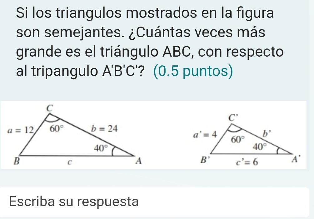 Si los triangulos mostrados en la figura
son semejantes. ¿Cuántas veces más
grande es el triángulo ABC, con respecto
al tripangulo A'B'C ? (0.5 puntos)
Escriba su respuesta