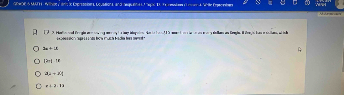 GRADE 6 MATH - Wilhite / Unit 3: Expressions, Equations, and Inequalities / Topic 13: Expressions / Lesson 4: Write Expressions VANN
All changes saved
2. Nadia and Sergio are saving money to buy bicycles. Nadia has $10 more than twice as many dollars as Sergio. If Sergio has æ dollars, which
expression represents how much Nadia has saved?
2x+10
(2x)· 10
2(x+10)
x+2· 10