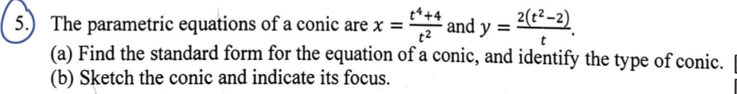 5.) The parametric equations of a conic are x= (t^4+4)/t^2  and y= (2(t^2-2))/t . 
(a) Find the standard form for the equation of a conic, and identify the type of conic. 
(b) Sketch the conic and indicate its focus.