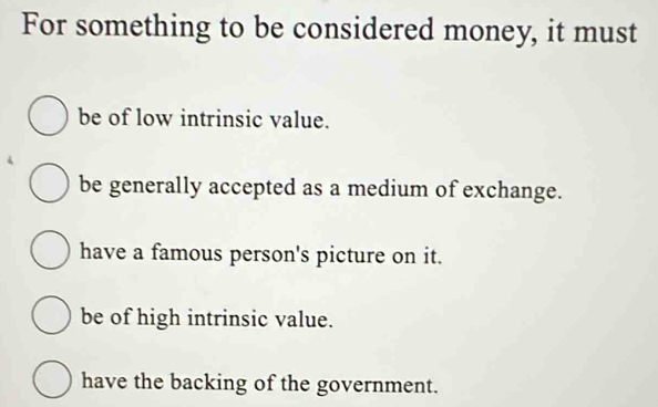 For something to be considered money, it must
be of low intrinsic value.
be generally accepted as a medium of exchange.
have a famous person's picture on it.
be of high intrinsic value.
have the backing of the government.