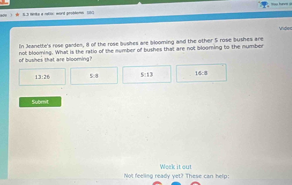 You have p
ade S.3 Write a ratio: word problems SBQ
Video
In Jeanette's rose garden, 8 of the rose bushes are blooming and the other 5 rose bushes are
not blooming. What is the ratio of the number of bushes that are not blooming to the number
of bushes that are blooming?
13:26
5:8
5:13
16:8
Submit
Work it out
Not feeling ready yet? These can help: