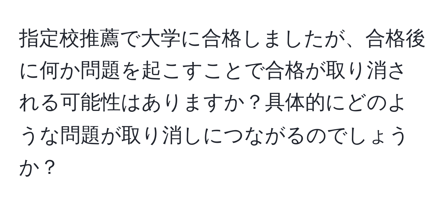 指定校推薦で大学に合格しましたが、合格後に何か問題を起こすことで合格が取り消される可能性はありますか？具体的にどのような問題が取り消しにつながるのでしょうか？