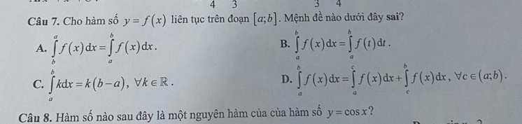 4 3
5
Câu 7. Cho hàm số y=f(x) liên tục trên đoạn [a;b]. Mệnh đề nào dưới đây sai?
B.
A. ∈tlimits _b^af(x)dx=∈tlimits _a^bf(x)dx. ∈tlimits _a^bf(x)dx=∈tlimits _a^bf(t)dt.
C. ∈tlimits _a^bkdx=k(b-a), forall k∈ R. ∈tlimits _a^bf(x)dx=∈tlimits _a^cf(x)dx+∈tlimits _c^bf(x)dx, forall c∈ (a;b). 
D.
Câu 8. Hàm số nào sau đây là một nguyên hàm của của hàm số y=cos x ?