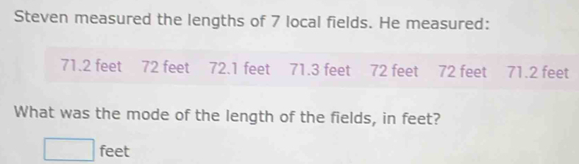 Steven measured the lengths of 7 local fields. He measured:
71.2 feet 72 feet 72.1 feet 71.3 feet 72 feet 72 feet 71.2 feet
What was the mode of the length of the fields, in feet?
□ feet