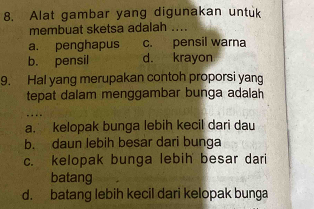 Alat gambar yang digunakan untuk
membuat sketsa adalah ....
a. penghapus c. pensil warna
b. pensil d. krayon
9. Hal yang merupakan contoh proporsi yang
tepat dalam menggambar bunga adalah
.
a. kelopak bunga lebih kecil dari dau
b. daun lebih besar dari bunga
c. kelopak bunga lebih besar dari
batang
d. batang lebih kecil dari kelopak bunga