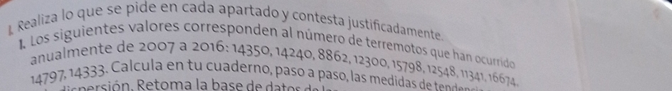 Realiza lo que se pide en cada apartado y contesta justificadamente 
I. Los siguientes valores corresponden al número de terremotos que han ocurrido 
anualmente de 2007 a 2016 : 14350, 14240, 8862, 12300, 15798, 12548, 11341, 16674,
14797, 14333. Calcula en tu cuaderno, paso a paso, las medida de ten d 
ie n ersión, Retoma la base de da e