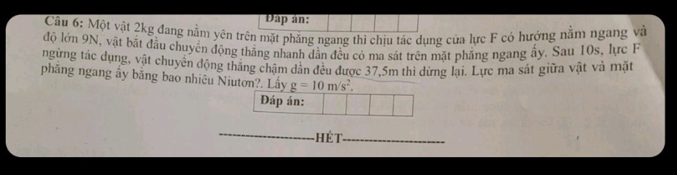 Đáp ản: 
Câu 6: Một vật 2kg đang nằm yên trên mặt phăng ngang thì chịu tác dụng của lực F có hướng nằm ngang và 
độ lớn 9N, vật bắt đầu chuyển động thăng nhanh dần đều có ma sát trên mặt phẳng ngang ấy. Sau 10s, lực F 
ngừng tác dụng, vật chuyền động thắng chậm dần đều được 37,5m thì dừng lại. Lực ma sát giữa vật và mặt 
phẳng ngang ấy bằng bao nhiêu Niutơn?. Lấy g=10m/s^2. 
Đáp án: 
_hét_