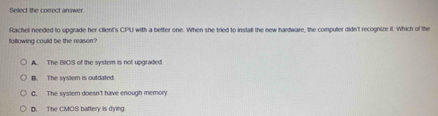 Select the correct answer.
Rachel needed to upgrade her client's CPU with a better one. When she tried to install the new hardware, the computer didn't recognize it. Which of the
following could be the reason?
A. The BIOS of the system is not upgraded.
B. The system is outdated.
C. The system doesn't have enough memory.
D. The CMOS battery is dying.